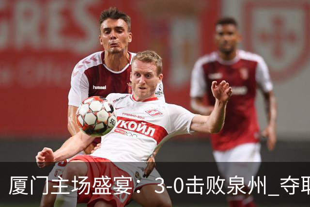 厦门主场盛宴：3-0击败泉州 夺取甲级组首名晋级决赛